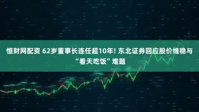 恒财网配资 62岁董事长连任超10年! 东北证券回应股价维稳与“看天吃饭”难题