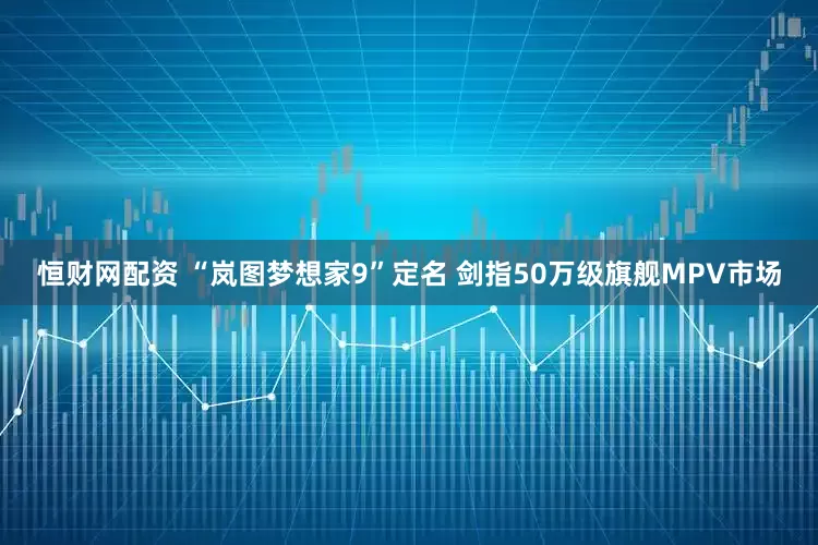 恒财网配资 “岚图梦想家9”定名 剑指50万级旗舰MPV市场