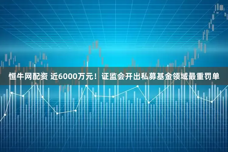 恒牛网配资 近6000万元！证监会开出私募基金领域最重罚单
